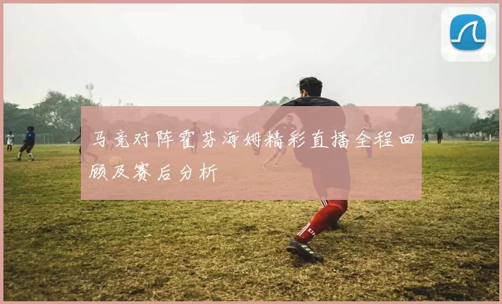 马竞对阵霍芬海姆精彩直播全程回顾及赛后分析