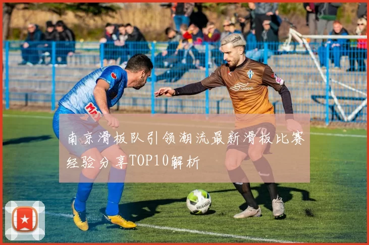 南京滑板队引领潮流最新滑板比赛经验分享TOP10解析