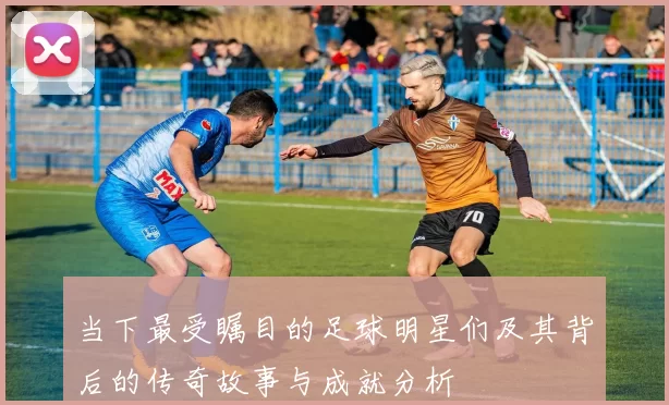 当下最受瞩目的足球明星们及其背后的传奇故事与成就分析