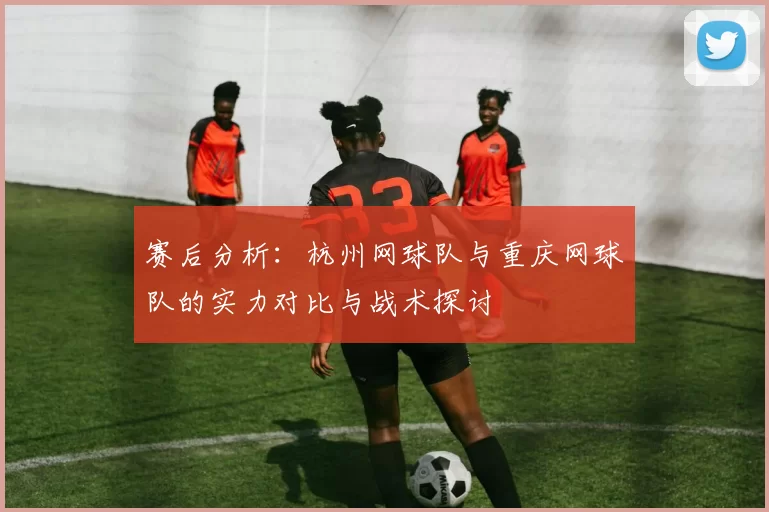 赛后分析：杭州网球队与重庆网球队的实力对比与战术探讨