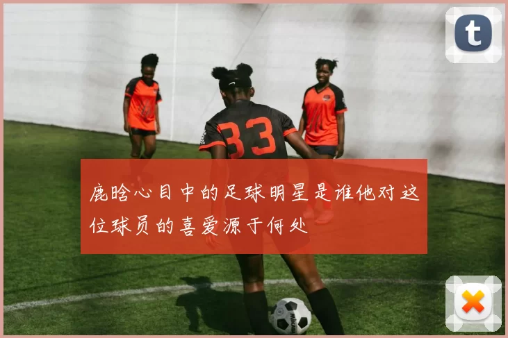 鹿晗心目中的足球明星是谁他对这位球员的喜爱源于何处