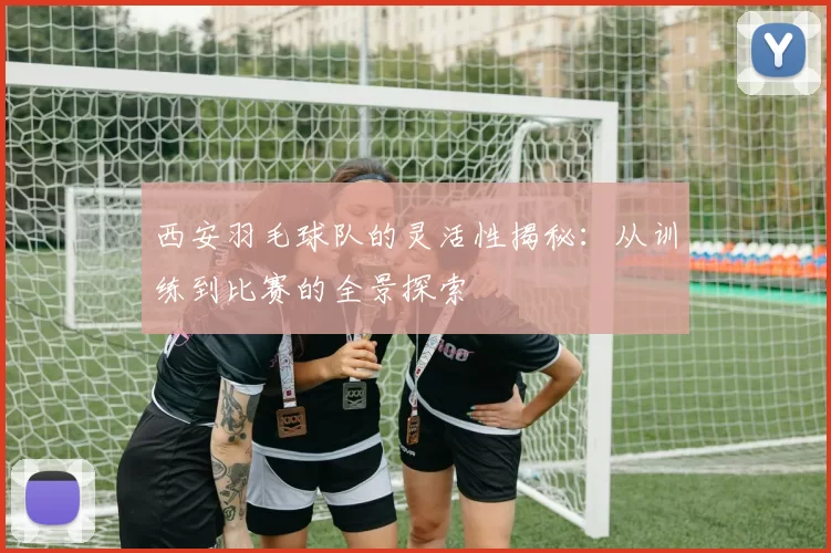 西安羽毛球队的灵活性揭秘：从训练到比赛的全景探索