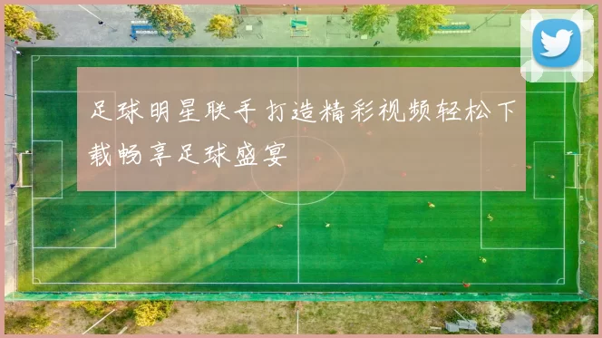 足球明星联手打造精彩视频轻松下载畅享足球盛宴