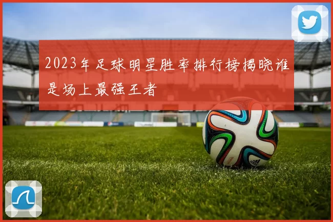 2023年足球明星胜率排行榜揭晓谁是场上最强王者