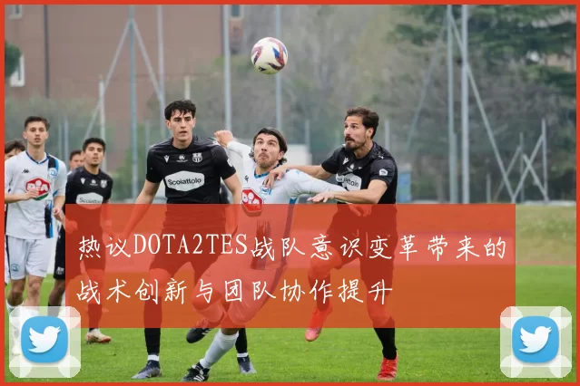 热议DOTA2TES战队意识变革带来的战术创新与团队协作提升