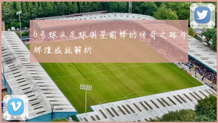 6号球衣足球明星前锋的传奇之路与辉煌成就解析