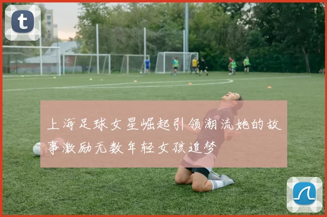 上海足球女星崛起引领潮流她的故事激励无数年轻女孩追梦
