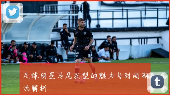 足球明星马尾发型的魅力与时尚潮流解析