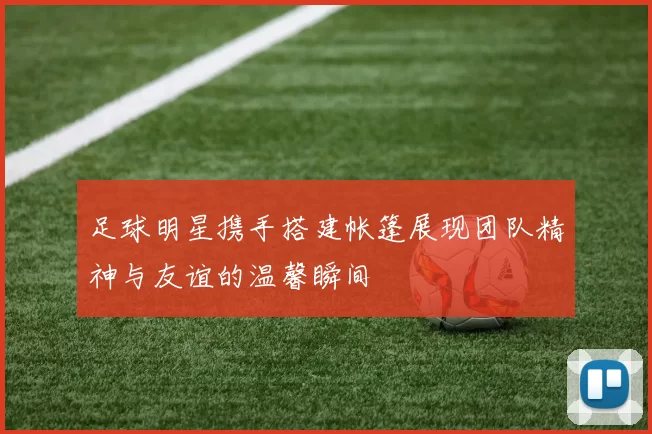 足球明星携手搭建帐篷展现团队精神与友谊的温馨瞬间