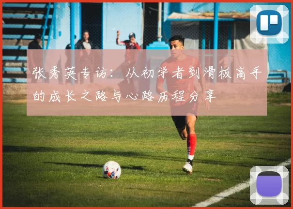 张秀英专访：从初学者到滑板高手的成长之路与心路历程分享