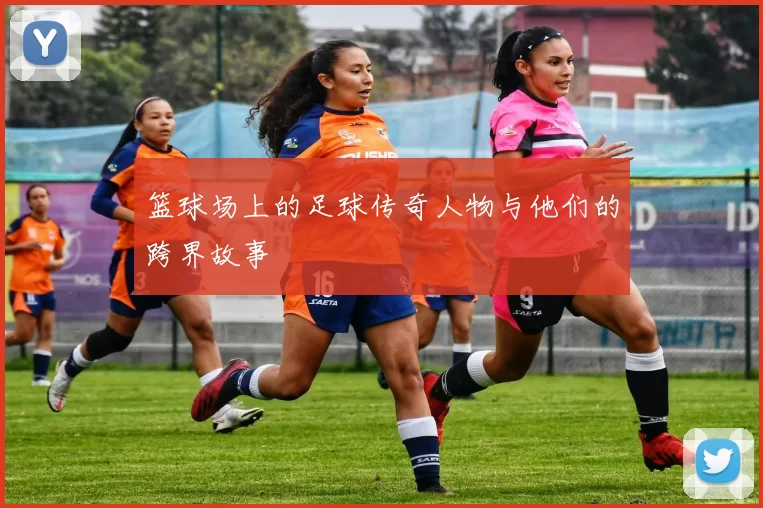 篮球场上的足球传奇人物与他们的跨界故事