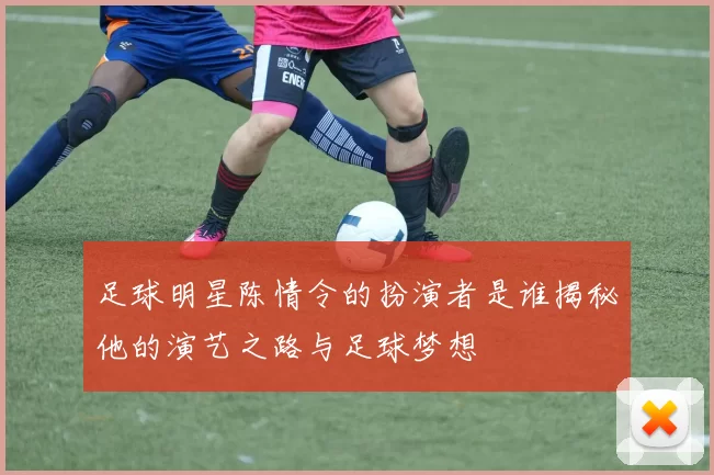 足球明星陈情令的扮演者是谁揭秘他的演艺之路与足球梦想