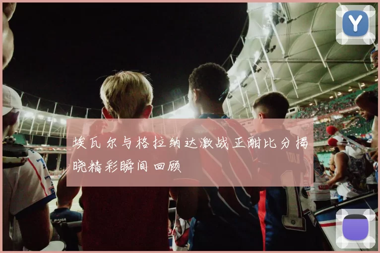 埃瓦尔与格拉纳达激战正酣比分揭晓精彩瞬间回顾