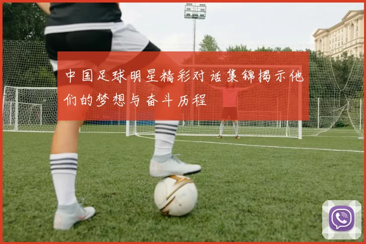 中国足球明星精彩对话集锦揭示他们的梦想与奋斗历程