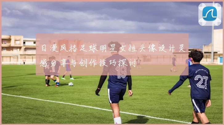 日漫风格足球明星女性头像设计灵感分享与创作技巧探讨