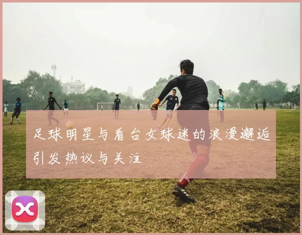 足球明星与看台女球迷的浪漫邂逅引发热议与关注