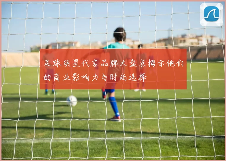 足球明星代言品牌大盘点揭示他们的商业影响力与时尚选择