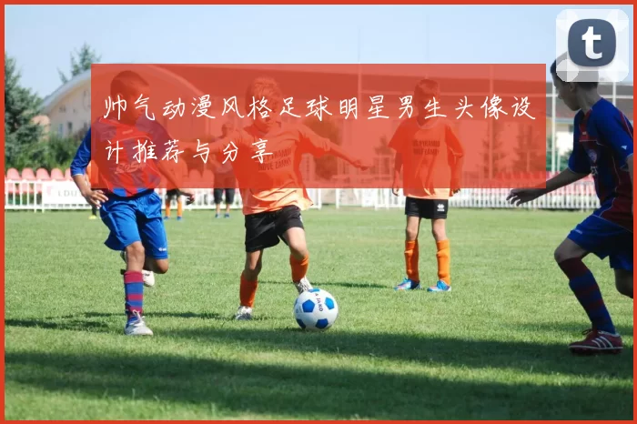 帅气动漫风格足球明星男生头像设计推荐与分享
