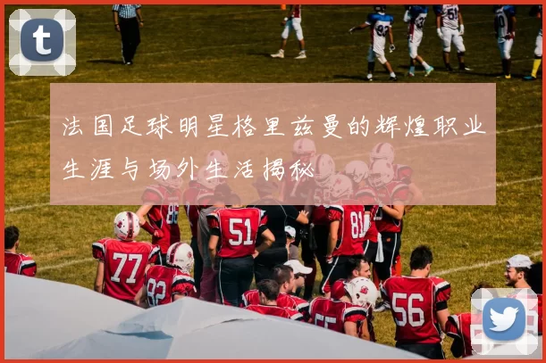 法国足球明星格里兹曼的辉煌职业生涯与场外生活揭秘
