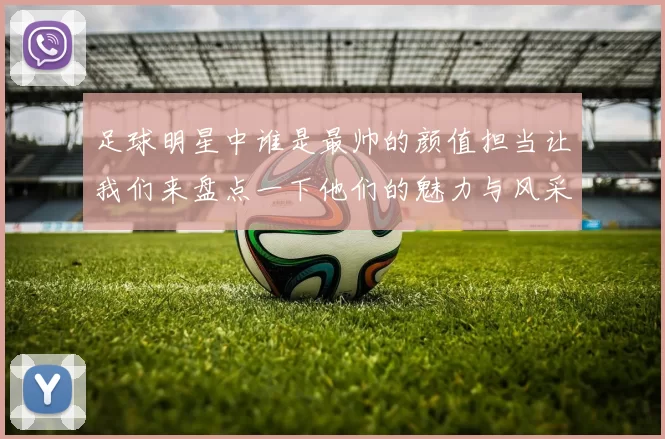 足球明星中谁是最帅的颜值担当让我们来盘点一下他们的魅力与风采