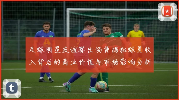 足球明星友谊赛出场费揭秘球员收入背后的商业价值与市场影响分析