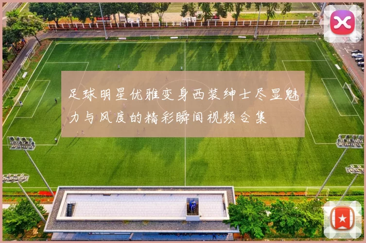 足球明星优雅变身西装绅士尽显魅力与风度的精彩瞬间视频合集