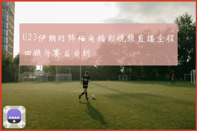 U23伊朗对阵缅甸精彩视频直播全程回顾与赛后分析