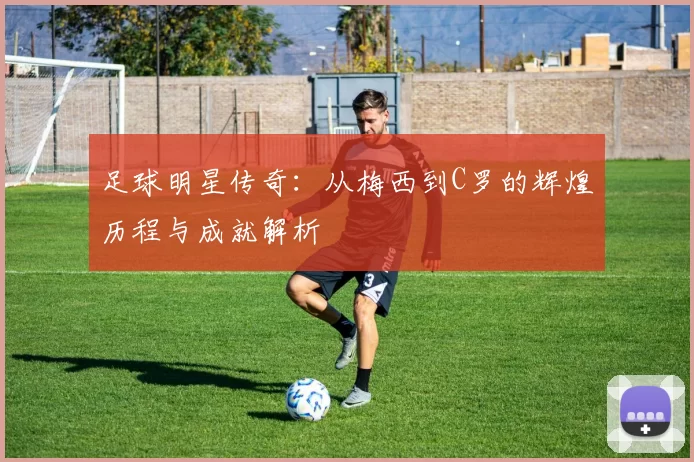 足球明星传奇：从梅西到C罗的辉煌历程与成就解析