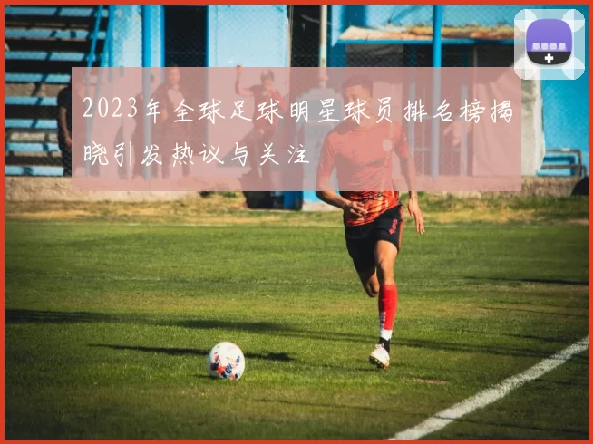 2023年全球足球明星球员排名榜揭晓引发热议与关注