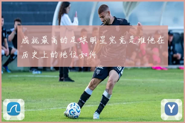 成就最高的足球明星究竟是谁他在历史上的地位如何