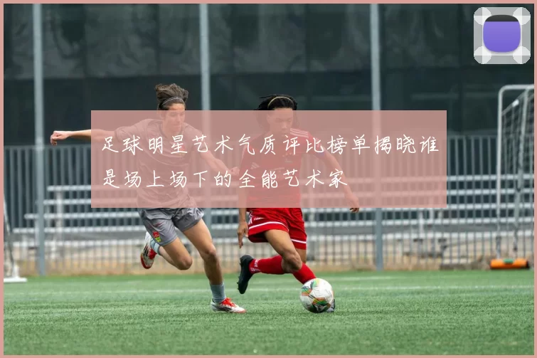 足球明星艺术气质评比榜单揭晓谁是场上场下的全能艺术家