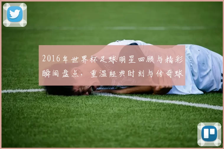 2016年世界杯足球明星回顾与精彩瞬间盘点，重温经典时刻与传奇球员风采