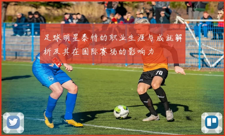足球明星泰特的职业生涯与成就解析及其在国际赛场的影响力