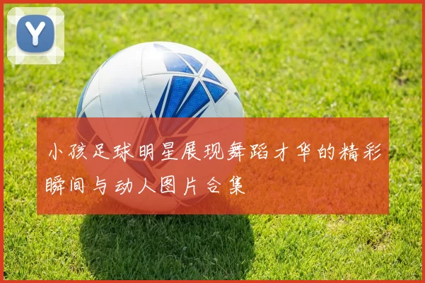 小孩足球明星展现舞蹈才华的精彩瞬间与动人图片合集