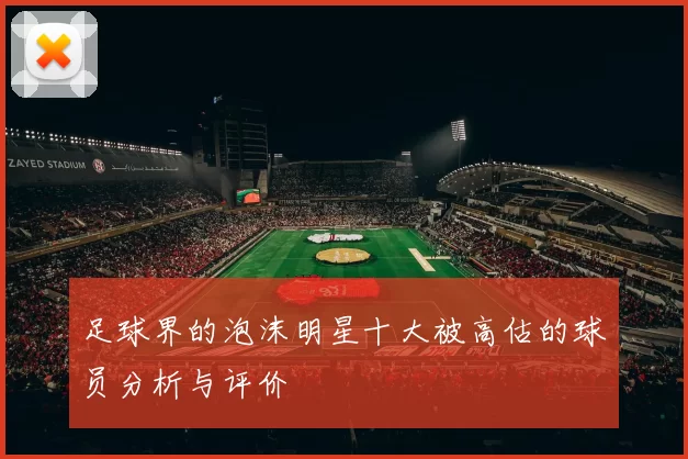 足球界的泡沫明星十大被高估的球员分析与评价
