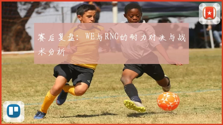 赛后复盘：WE与RNG的耐力对决与战术分析