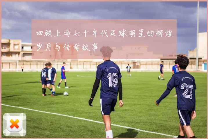 回顾上海七十年代足球明星的辉煌岁月与传奇故事