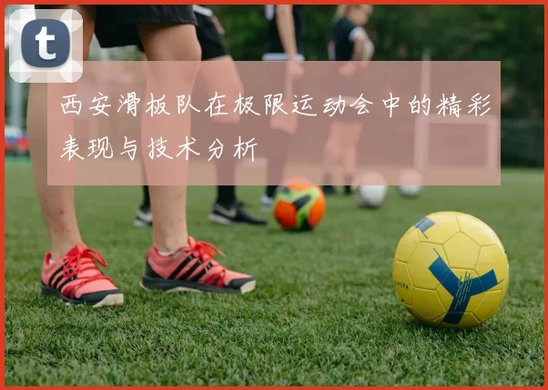 西安滑板队在极限运动会中的精彩表现与技术分析