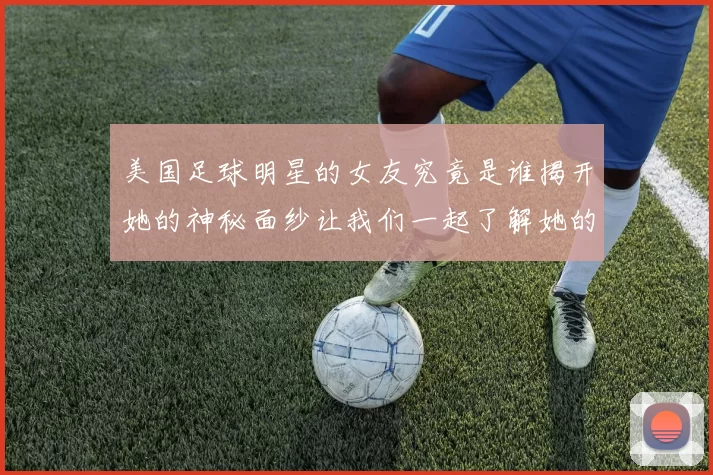 美国足球明星的女友究竟是谁揭开她的神秘面纱让我们一起了解她的故事