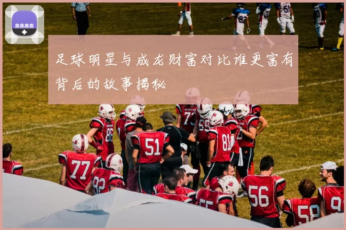 足球明星与成龙财富对比谁更富有背后的故事揭秘