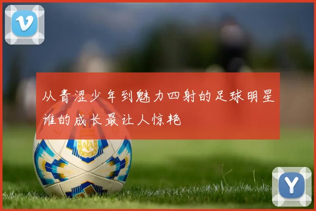 从青涩少年到魅力四射的足球明星谁的成长最让人惊艳