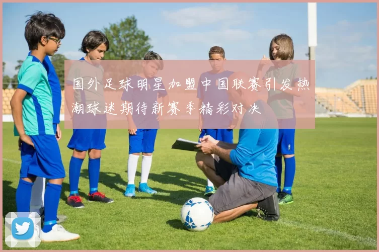 国外足球明星加盟中国联赛引发热潮球迷期待新赛季精彩对决