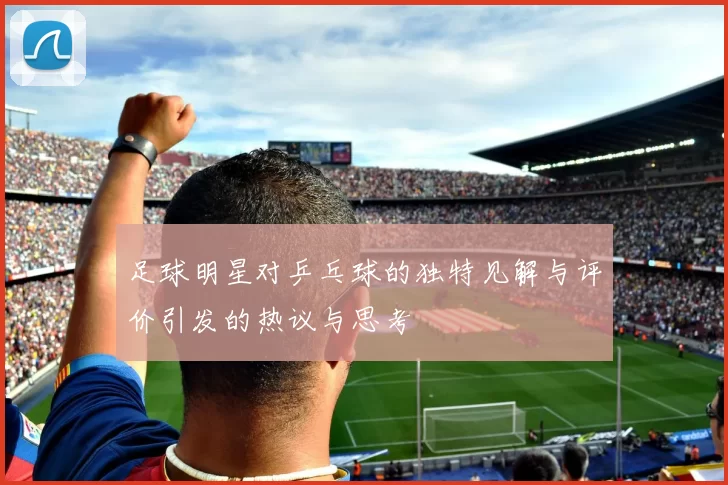足球明星对乒乓球的独特见解与评价引发的热议与思考