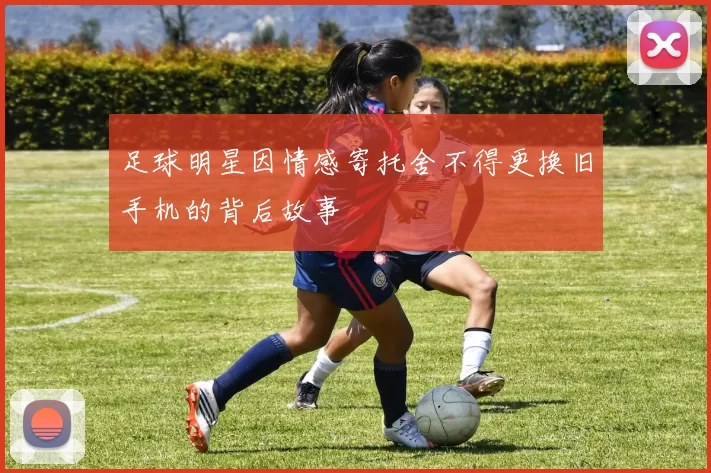 足球明星因情感寄托舍不得更换旧手机的背后故事