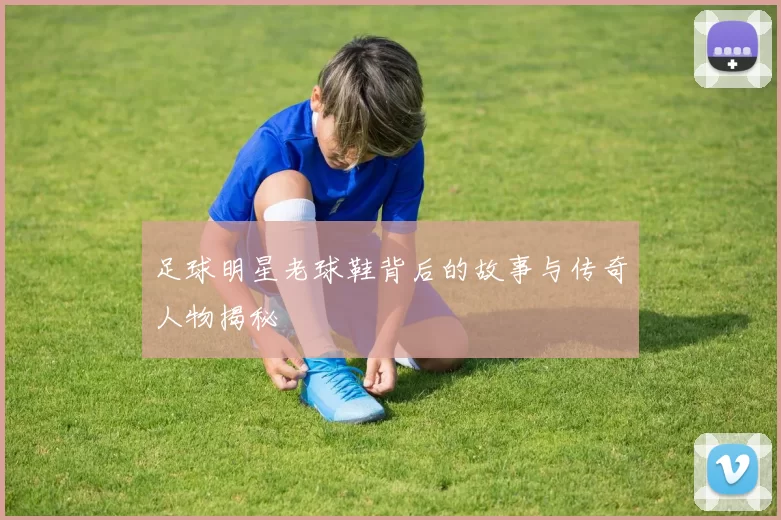 足球明星老球鞋背后的故事与传奇人物揭秘
