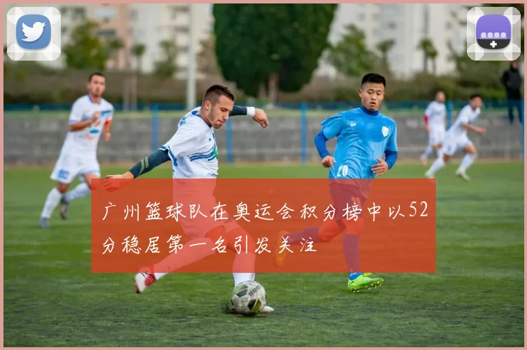 广州篮球队在奥运会积分榜中以52分稳居第一名引发关注