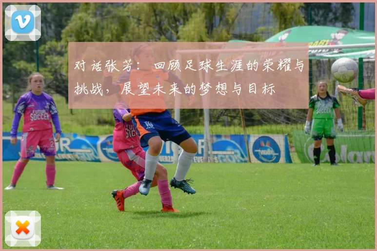 对话张芳：回顾足球生涯的荣耀与挑战，展望未来的梦想与目标