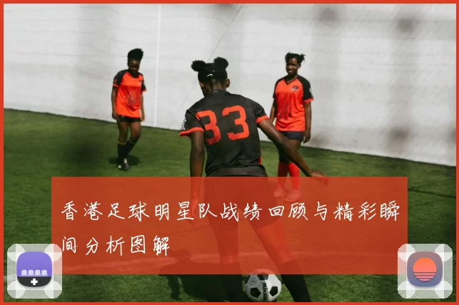 香港足球明星队战绩回顾与精彩瞬间分析图解