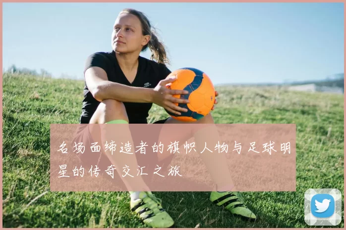 名场面缔造者的旗帜人物与足球明星的传奇交汇之旅