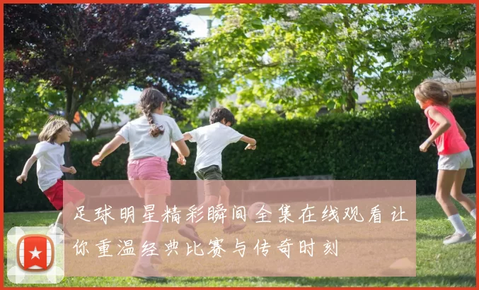 足球明星精彩瞬间全集在线观看让你重温经典比赛与传奇时刻